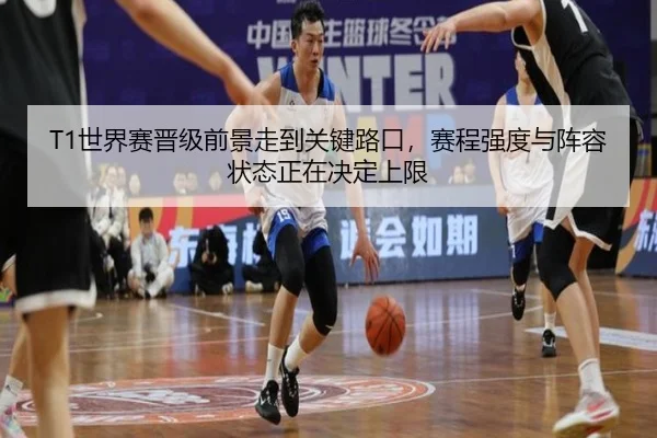 T1世界赛晋级前景走到关键路口，赛程强度与阵容状态正在决定上限（feifanyule）