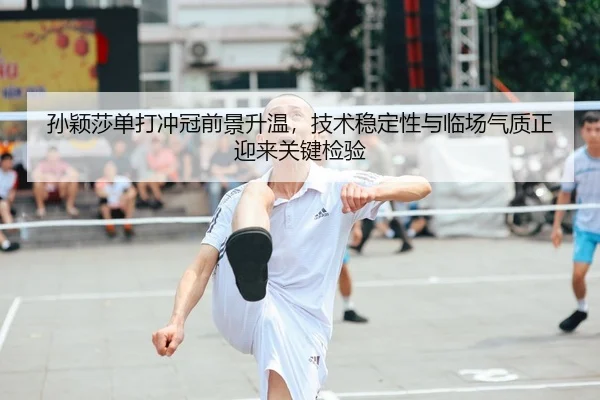 孙颖莎单打冲冠前景升温，技术稳定性与临场气质正迎来关键检验（feifanyule）
